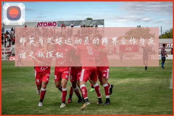 那英与足球运动员的跨界合作与友谊之旅探秘