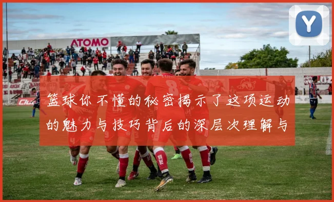 篮球你不懂的秘密揭示了这项运动的魅力与技巧背后的深层次理解与感受