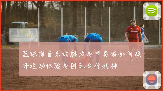 篮球操音乐的魅力与节奏感如何提升运动体验与团队合作精神