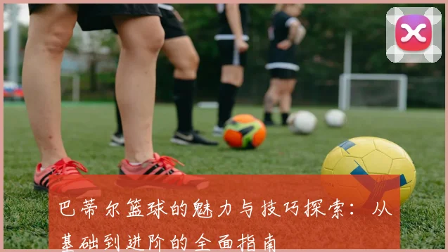 巴蒂尔篮球的魅力与技巧探索：从基础到进阶的全面指南