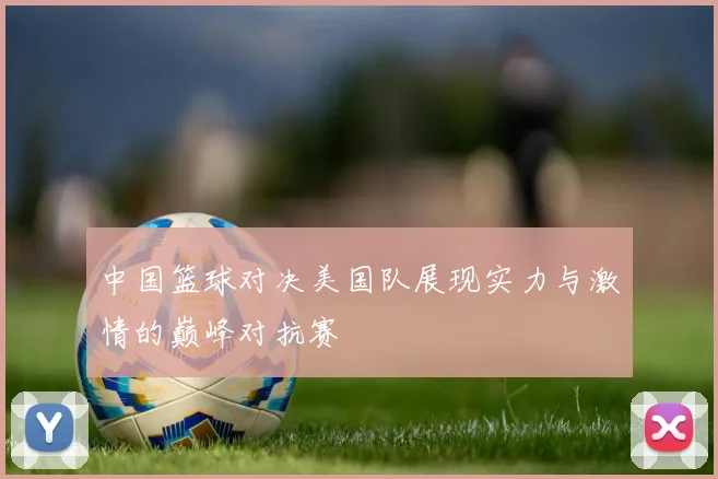 中国篮球对决美国队展现实力与激情的巅峰对抗赛