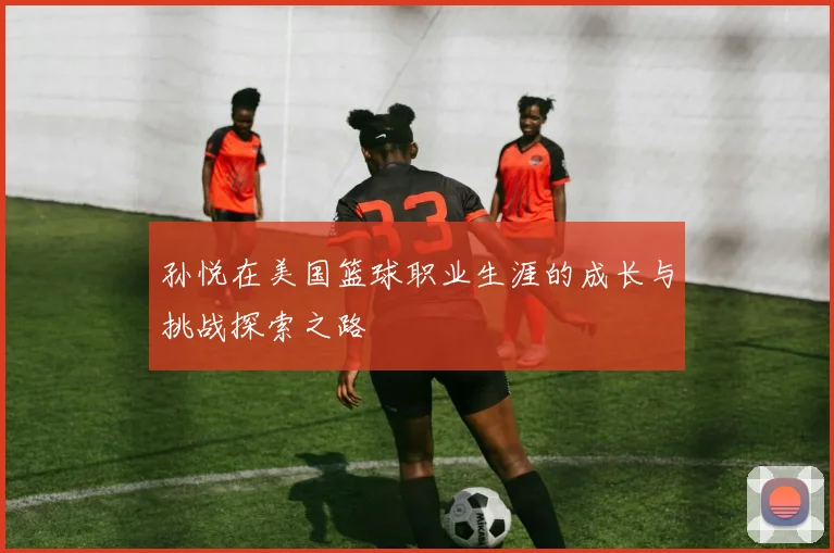 孙悦在美国篮球职业生涯的成长与挑战探索之路