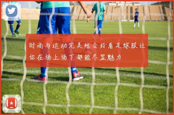 时尚与运动完美结合好看足球服让你在场上场下都能尽显魅力