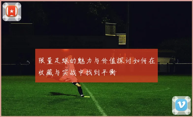 限量足球的魅力与价值探讨如何在收藏与实战中找到平衡