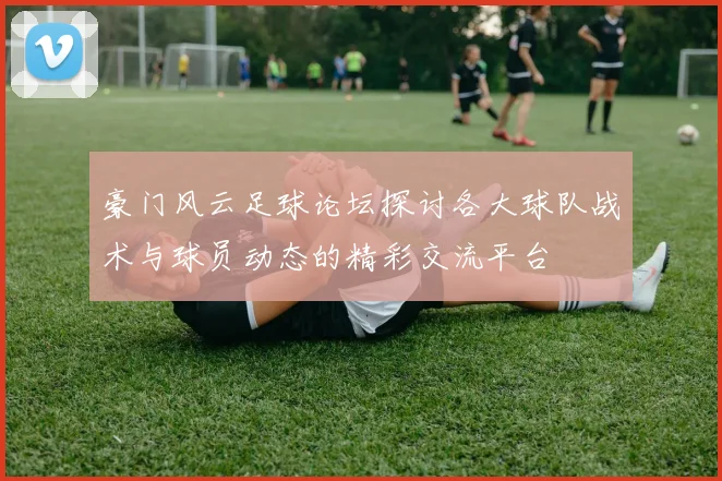 豪门风云足球论坛探讨各大球队战术与球员动态的精彩交流平台