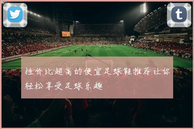 性价比超高的便宜足球鞋推荐让你轻松享受足球乐趣