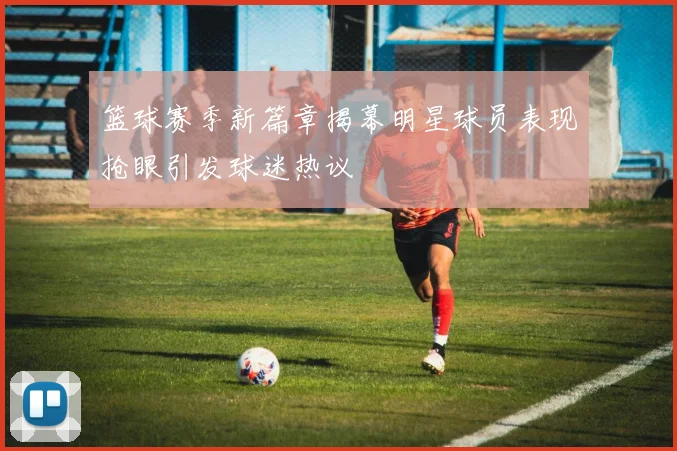 篮球赛季新篇章揭幕明星球员表现抢眼引发球迷热议