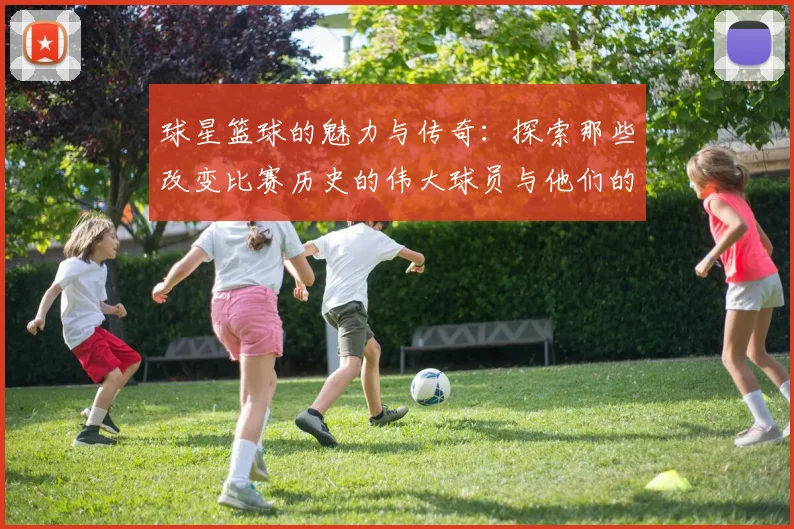 球星篮球的魅力与传奇：探索那些改变比赛历史的伟大球员与他们的故事