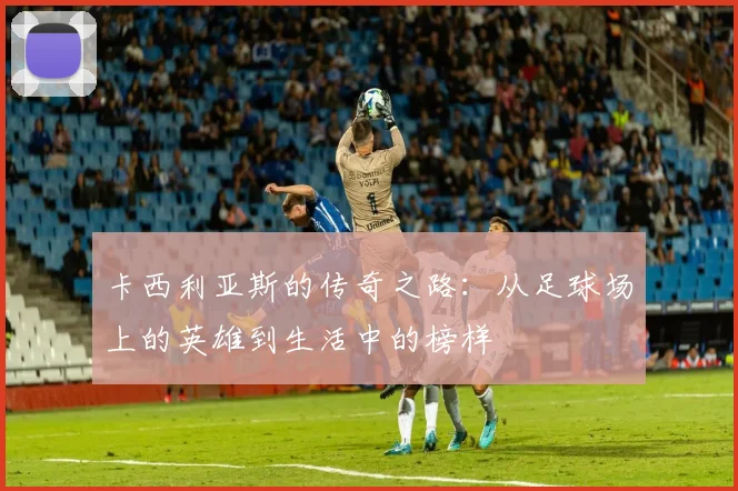 卡西利亚斯的传奇之路：从足球场上的英雄到生活中的榜样