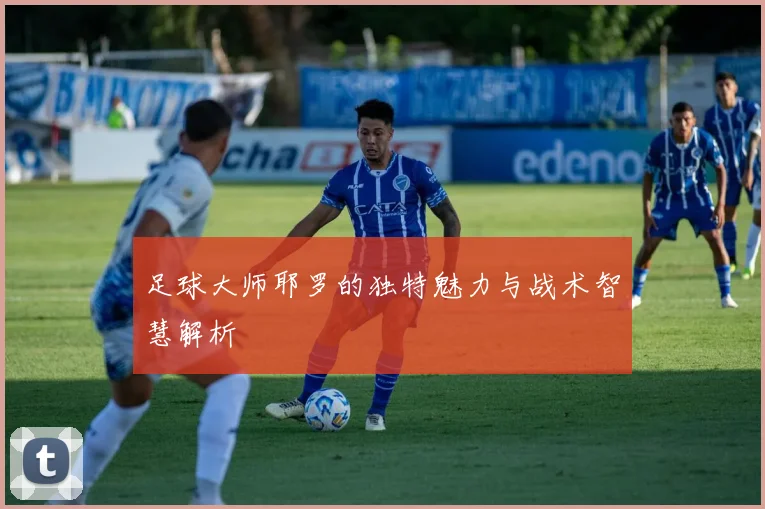 足球大师耶罗的独特魅力与战术智慧解析