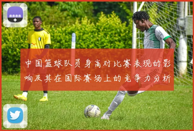 中国篮球队员身高对比赛表现的影响及其在国际赛场上的竞争力分析